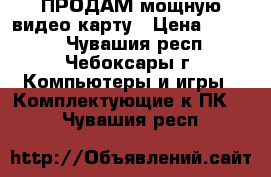 ПРОДАМ мощную видео карту › Цена ­ 1 500 - Чувашия респ., Чебоксары г. Компьютеры и игры » Комплектующие к ПК   . Чувашия респ.